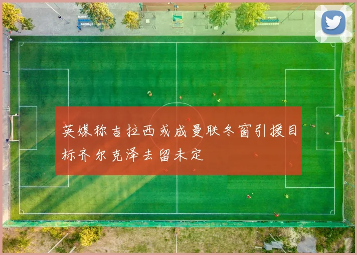 英媒称吉拉西或成曼联冬窗引援目标齐尔克泽去留未定