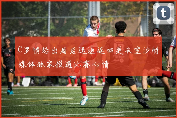 C罗愤怒出局后迅速返回更衣室沙特媒体独家报道比赛心情