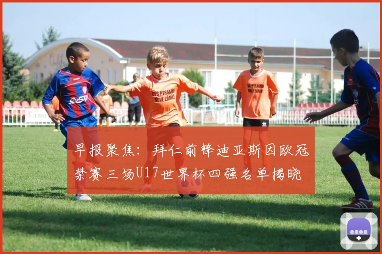 早报聚焦：拜仁前锋迪亚斯因欧冠禁赛三场U17世界杯四强名单揭晓