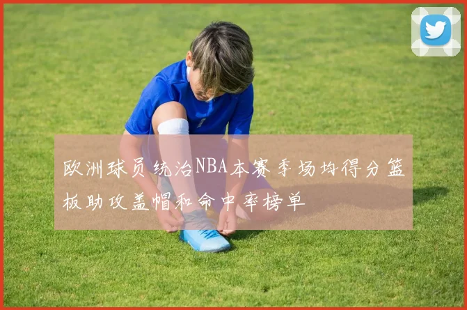 欧洲球员统治NBA本赛季场均得分篮板助攻盖帽和命中率榜单