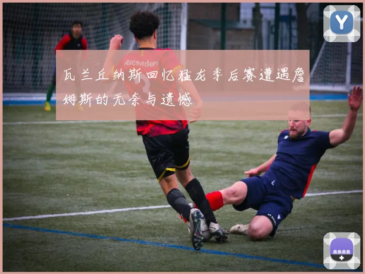 瓦兰丘纳斯回忆猛龙季后赛遭遇詹姆斯的无奈与遗憾