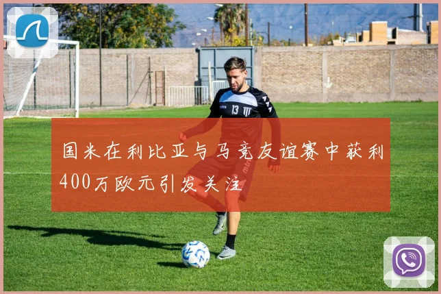国米在利比亚与马竞友谊赛中获利400万欧元引发关注