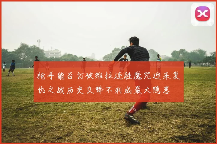 枪手能否打破维拉连胜魔咒迎来复仇之战历史交锋不利成最大隐患